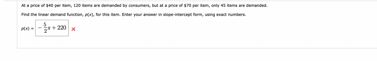 At a price of $40 per item, 120 items are demanded by consumers, but at a price of $70 per item, only 45 items are demanded.
Find the linear demand function, p(x), for this item. Enter your answer in slope-intercept form, using exact numbers.
p(x) =
=
5
2x
x + 220