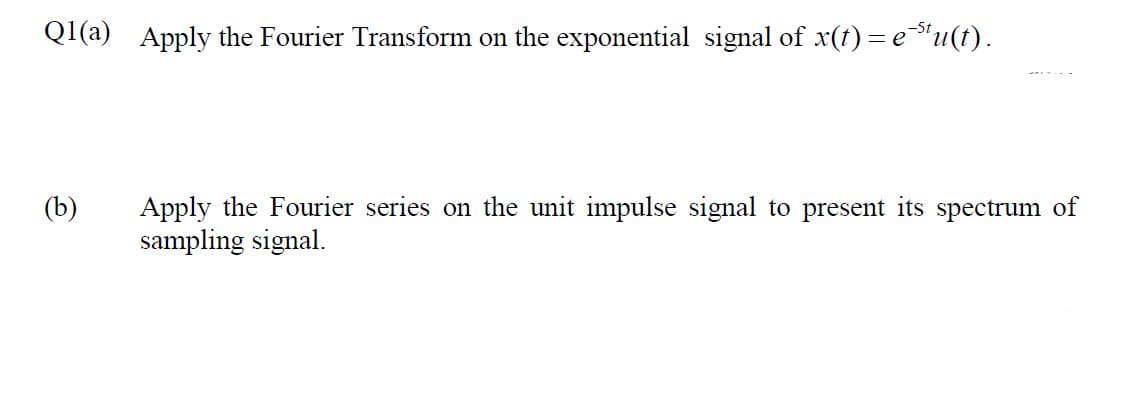 Ql(a) Apply the Fourier Transform on the exponential signal of x(t) = e"u(t).
(b)
Apply the Fourier series on the unit impulse signal to present its spectrum of
sampling signal.
