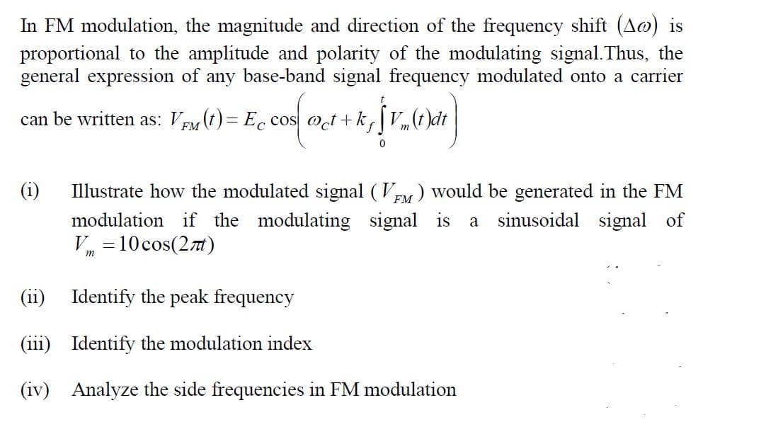 In FM modulation, the magnitude and direction of the frequency shift (A@) is
proportional to the amplitude and polarity of the modulating signal.Thus, the
general expression of any base-band signal frequency modulated onto a carrier
can be written as: VEM (t) = Ec cos oct +k,V,(t)dt
(i)
Illustrate how the modulated signal (Vy) would be generated in the FM
modulation if the modulating signal is
V, =10 cos(2t)
a sinusoidal signal of
m
(ii)
Identify the peak frequency
(iii) Identify the modulation index
(iv) Analyze the side frequencies in FM modulation
