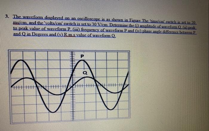 3. The waveform displayed on an oscilloscope is as shown in Figure The time/cm switch is.sctio 20.
ms/cm and the 'volts/cm' switch is set to 30 Vlcm Determine the fil amplitude.ofwaveform 0 (m peak
to peak value of waveform P Gin frequency of waveform P and (iy) phase angle difference between P
and Q in Degrces and (v) Rm s value of waveform O
