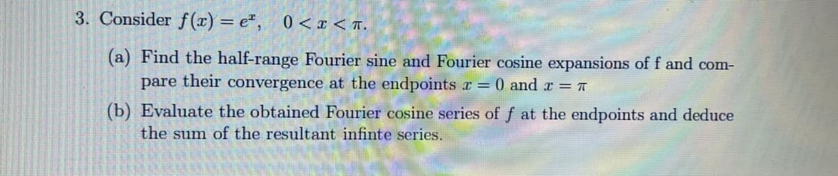 3. Consider f (x) = e", 0< I < T.
(a) Find the half-range Fourier sine and Fourier cosine expansions of f and com-
pare their convergence at the endpoints r = 0 and r = T
(b) Evaluate the obtained Fourier cosine series of f at the endpoints and deduce
the sum of the resultant infinte series.
