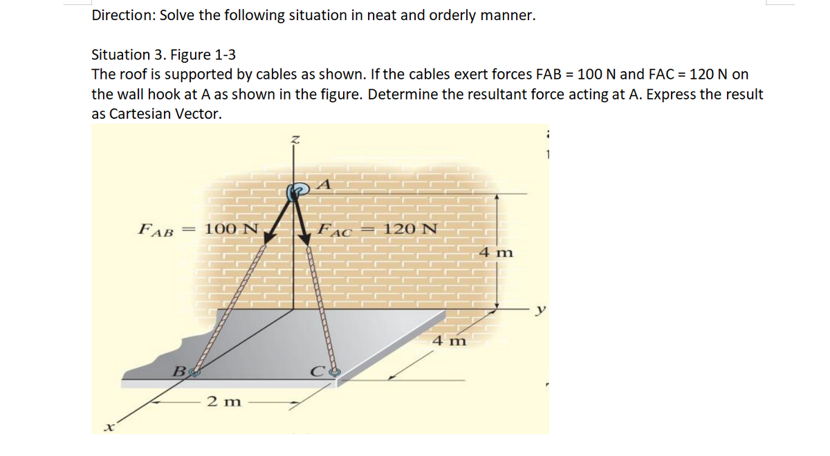 Direction: Solve the following situation in neat and orderly manner.
Situation 3. Figure 1-3
The roof is supported by cables as shown. If the cables exert forces FAB = 100 N and FAC = 120 N on
the wall hook at A as shown in the figure. Determine the resultant force acting at A. Express the result
as Cartesian Vector.
X
FAB
= 100 N
2 m
120 N
4 m
4 m
1
1