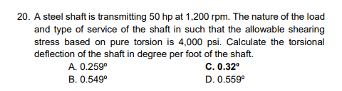 20. A steel shaft is transmitting 50 hp at 1,200 rpm. The nature of the load
and type of service of the shaft in such that the allowable shearing
stress based on pure torsion is 4,000 psi. Calculate the torsional
deflection of the shaft in degree per foot of the shaft.
A. 0.259⁰
C. 0.32⁰
B. 0.549⁰
D. 0.559⁰