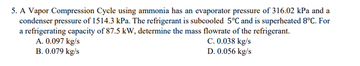 5. A Vapor Compression Cycle using ammonia has an evaporator pressure of 316.02 kPa and a
condenser pressure of 1514.3 kPa. The refrigerant is subcooled 5°C and is superheated 8°C. For
a refrigerating capacity of 87.5 kW, determine the mass flowrate of the refrigerant.
C. 0.038 kg/s
A. 0.097 kg/s
B. 0.079 kg/s
D. 0.056 kg/s