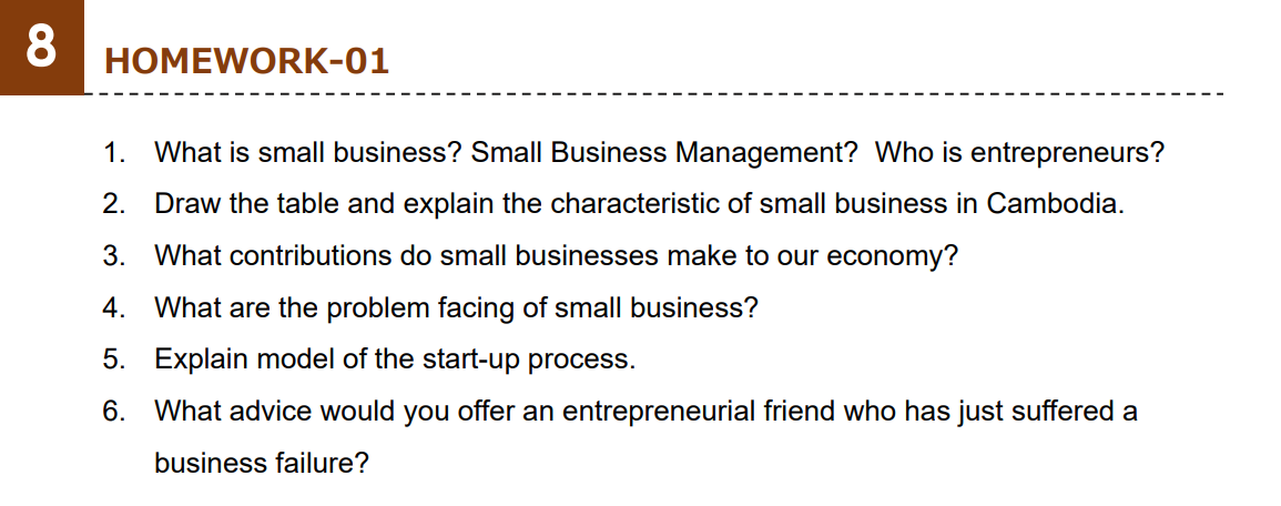 8
HOMEWORK-01
1. What is small business? Small Business Management? Who is entrepreneurs?
2. Draw the table and explain the characteristic of small business in Cambodia.
3. What contributions do small businesses make to our economy?
4. What are the problem facing of small business?
5. Explain model of the start-up process.
6.
What advice would you offer an entrepreneurial friend who has just suffered a
business failure?