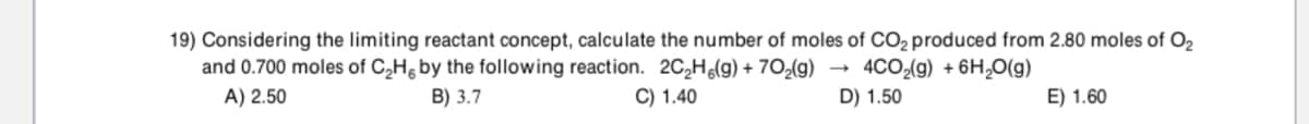 19) Considering the limiting reactant concept, calculate the number of moles of CO2 produced from 2.80 moles of O2
and 0.700 moles of C,Hg by the following reaction. 2C,H(g) + 702(g)
4CO2(g) + 6H,0(g)
A) 2.50
B) 3.7
C) 1.40
D) 1.50
E) 1.60
