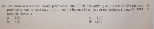 61. The business received a 90-day promissory note of P20,000, carrying an interest of 12% per year. The
promissory note is dated May 1, 2013 and the Balance Sheet date of the business is June 30, 2013. The
accrued interest is
200
C.
800
a.
b.
400
d. 1,600
