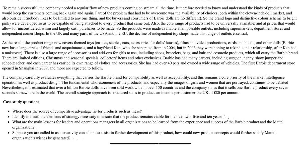 To remain successful, the company needed a regular flow of new products coming on stream all the time. It therefore needed to know and understand the kinds of products that
would keep the customers coming back again and again. Part of the problem that had to be overcome was the availability of choices, both within the eleven-inch doll market, and
also outside it (nobody likes to be limited to any one thing, and the buyers and consumers of Barbie dolls are no different). So the brand logo and distinctive colour scheme (a bright
pink) were developed so as to be capable of being attached to every product that came out. Also, the core range of products had to be universally available, and at prices that would
allow for unconsidered, whim and largely cash purchases to be made. So the products were made available at all possible outlets, including supermarkets, department stores and
independent corner shops. In the UK and many parts of the USA and the EU, the decline of independent toy shops made this range of outlets essential.
As the result, the product range now covers themed toys (castles, stables, cars, accessories for dolls' houses), films and video productions, cards and books, and other dolls (Barbie
now has a large circle of friends and acquaintances, and a boyfriend Ken, who she separated from in 2004, but in 2006 they were hoping to rekindle their relationship, after Ken had
a makeover). There is also a large range of accessories and add-ons for girls to use, including shoes, bracelets, bags, and hair and cosmetic products, which all carry the Barbie brand.
There are limited editions, Christmas and seasonal specials, collectors' items and other exclusives. Barbie has had many careers, including surgeon, nanny, show jumper and
schoolteacher, and each career has carried its own range of clothes and accessories. She has had over 40 pets and owned a wide range of vehicles. The first Barbie department store
opened in Shanghai in 2009, and more are expected to follow.
The company carefully evaluates everything that carries the Barbie brand for compatibility as well as acceptability, and this remains a core priority of the market intelligence
operation as well as product design. The fundamental wholesomeness of the products, and especially the images of girls and women that are portrayed, continues to be debated
Nevertheless, it is estimated that over a billion Barbie dolls have been sold worldwide in over 150 countries and the company states that it sells one Barbie product every seven
seconds somewhere in the world. The overall strategic approach is structured so as to produce an income per customer the UK of £80 per annum.
Case study questions
• Where does the source of competitive advantage lie for products such as these?
• Identify in detail the elements of strategy necessary to ensure that the product remains viable for the next two. five and ten years.
• What are the main lessons for leaders and operations managers in all organizations to be learned from the experience and success of the Barbie product and the Mattel
organization?
• Suppose you are called in as a creativity consultant to assist in further development of this product, how could new product concepts would further satisfy Mattel
organization's wishes be generated?
