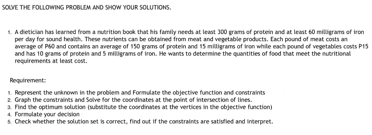SOLVE THE FOLLOWING PROBLEM AND SHOW YOUR SOLUTIONS.
1. A dietician has learned from a nutrition book that his family needs at least 300 grams of protein and at least 60 milligrams of iron
per day for sound health. These nutrients can be obtained from meat and vegetable products. Each pound of meat costs an
average of P60 and contains an average of 150 grams of protein and 15 milligrams of iron while each pound of vegetables costs P15
and has 10 grams of protein and 5 milligrams of iron. He wants to determine the quantities of food that meet the nutritional
requirements at least cost.
Requirement:
1. Represent the unknown in the problem and Formulate the objective function and constraints
2. Graph the constraints and Solve for the coordinates at the point of intersection of lines.
3. Find the optimum solution (substitute the coordinates at the vertices in the objective function)
4. Formulate your decision
5. Check whether the solution set is correct, find out if the constraints are satisfied and interpret.
