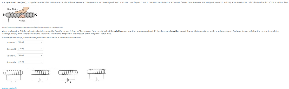 The right-hand rule (RHR), as applied to solenoids, tells us the relationship between the coiling current and the magnetic field produced. Your fingers curve in the direction of the current (which follows how the wires are wrapped around in a circle). Your thumb then points in the direction of the magnetic field:
N
Field (North)
Current
https://www.miniphysics.com/ss-magnetic-field-due-to-current-in-a-solenoid.html
When applying the RHR for solenoids, first determine the how the current is flowing. This requires (a) a careful look at the windings and how they wrap around and (b) the direction of positive current flow which is sometimes set by a voltage source. Curl your fingers to follow the current through the
windings. Finally, note where your thumb sticks out. Your thumb will point in the direction of the magnetic "north" field.
Following these steps, select the magnetic field direction for each of these solenoids:
Solenoid 1 [Select]
Solenoid 2 [Select]
Solenoid 3
solenoid practice
[Select]
Solenoid 4 [Select]
S