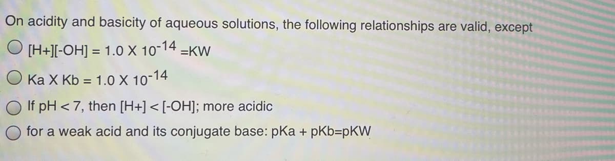On acidity and basicity of aqueous solutions, the following relationships are valid, except
O [H+][-OH] = 1.0 X 10-14
=KW
%3D
O Ka X Kb = 1.0 X 10-14
%3D
If pH < 7, then [H+] < [-OH]; more acidic
for a weak acid and its conjugate base: pka + pKb=pKW
