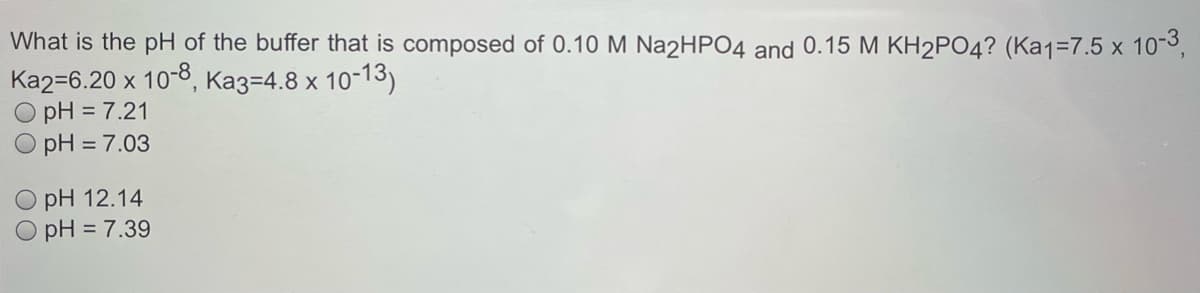 What is the pH of the buffer that is composed of 0.10 M Na2HPO4 and 0.15 M KH2PO4? (Ka1=7.5 x 103,
Ka2=6.20 x 10-8, Ka3=4.8 x 10-13)
pH = 7.21
O pH = 7.03
O pH 12.14
O pH = 7.39

