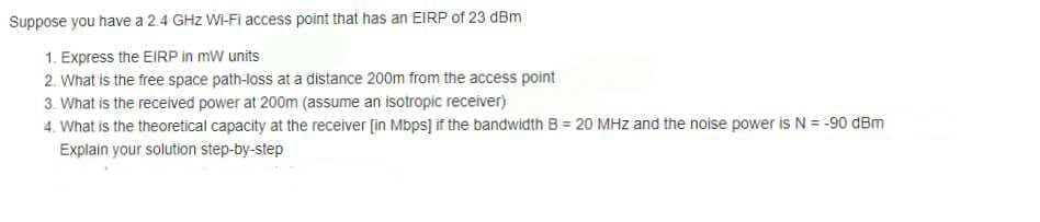 Suppose you have a 2.4 GHz WI-Fi access point that has an EIRP of 23 dBm
1. Express the EIRP in mW units
2. What is the free space path-loss at a distance 200m from the access point
3. What is the received power at 200m (assume an isotropic receiver)
4. What is the theoretical capacity at the receiver [in Mbps] if the bandwidth B = 20 MHz and the noise power is N = -90 dBm
Explain your solution step-by-step
