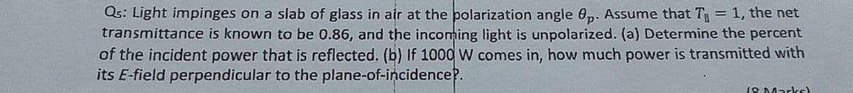 Qs: Light impinges on a slab of glass in air at the polarization angle 0,. Assume that T = 1, the net
transmittance is known to be 0.86, and the incoming light is unpolarized. (a) Determine the percent
of the incident power that is reflected. (b) If 1000 W comes in, how much power is transmitted with
its E-field perpendicular to the plane-of-incidence?.
18 Marks)
