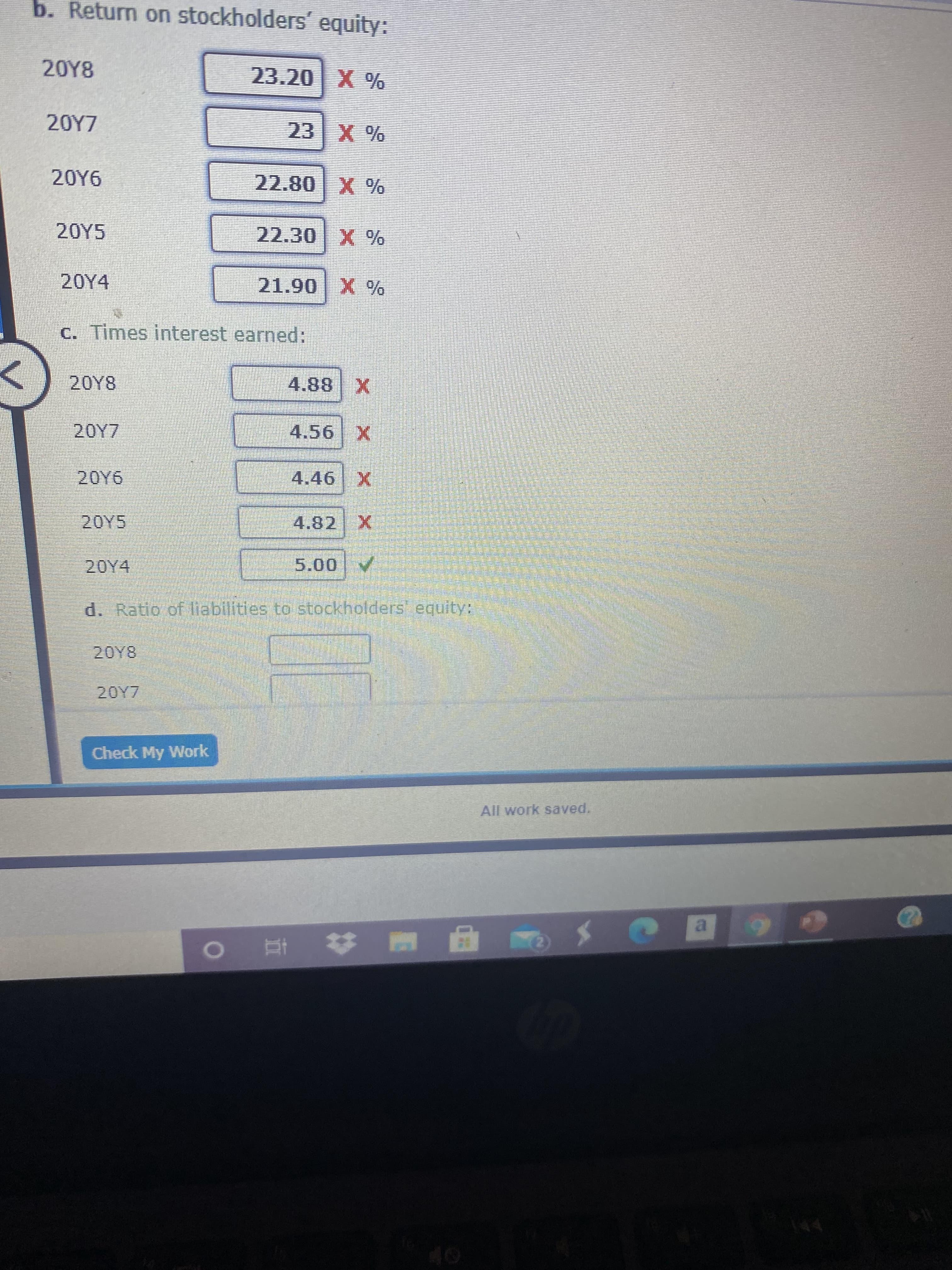 b. Return on stockholders' equity:
20Y8
% X 0
% X2
20Y6
X 087
20Y5
22.30
20Y4
X 06 T
C. Times interest earned:
20Y8
X88
4.56 X
20Y6
4.46 X
20Y5
4.82
20Y4
A/00
d. Ratio of liabilities to stockholders equity:
Check My Work
All work saved.
a.
%23
| 直
2)
