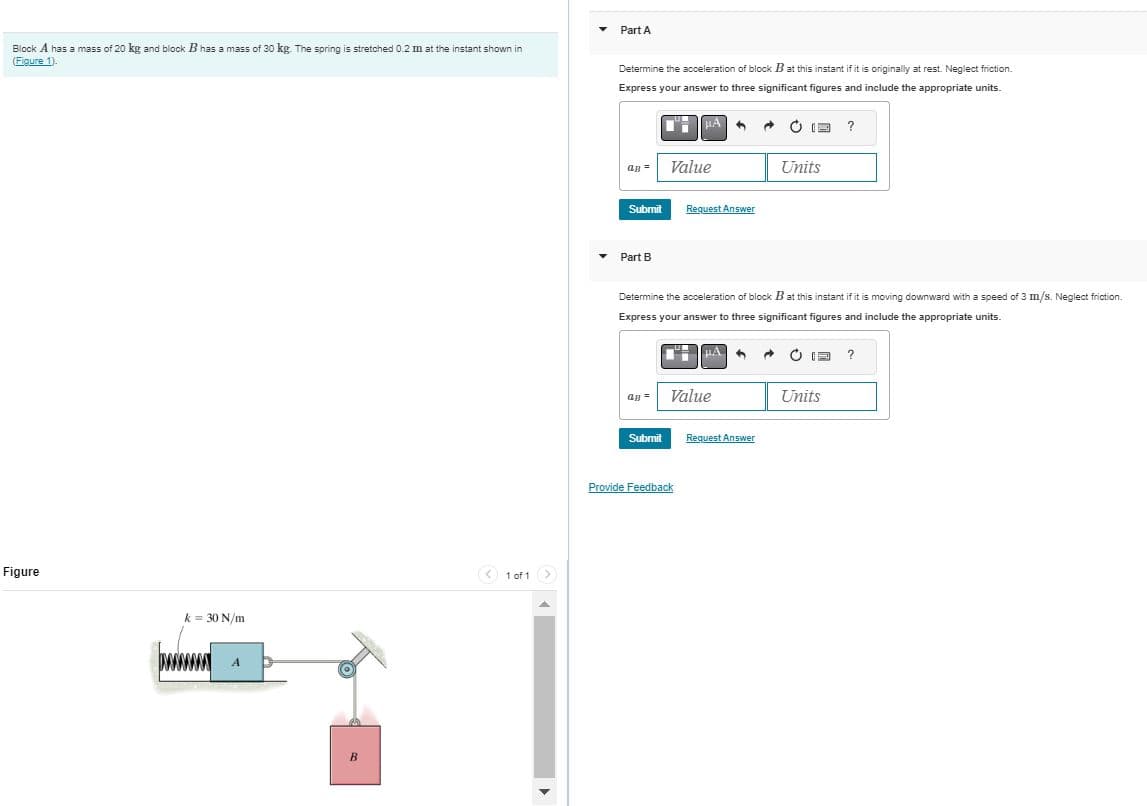 Block A has a mass of 20 kg and block B has a mass of 30 kg. The spring is stretched 0.2 m at the instant shown in
(Figure 1).
Figure
k= 30 N/m
A
B
< 1 of 1 >
>
▾
▼
Part A
Determine the acceleration of block B at this instant if it is originally at rest. Neglect friction.
Express your answer to three significant figures and include the appropriate units.
CH
QB =
Submit
Part B
Submit
μA
Value
Request Answer
Provide Feedback
Value
Determine the acceleration of block B at this instant if it is moving downward with a speed of 3 m/s. Neglect friction.
Express your answer to three significant figures and include the appropriate units.
→
13 ?
Request Answer
Units
1 → Ⓒa ?
Units