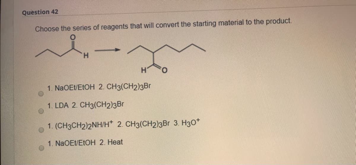 Question 42
Choose the series of reagents that will convert the starting material to the product.
H.
1. NaOEt/ETOH 2. CH3(CH2)3Br
1. LDA 2. CH3(CH2)3Br
1. (CH3CH2)2NH/H* 2. CH3(CH2)3Br 3. H30*
1. NaOEt/ETOH 2. Heat
