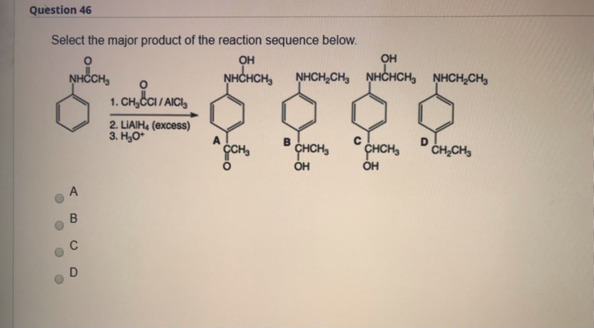 Question 46
Select the major product of the reaction sequence below.
OH
OH
NHČCH,
NHCHCH,
NHCH,CH, NHCHCH,
NHCH,CH3
1. CH,CI/ AICI,
2. LIAIH4 (excess)
3. H3O*
C
ÇCH
CHCH,
CHCH,
ČH,CH3
OH
B.

