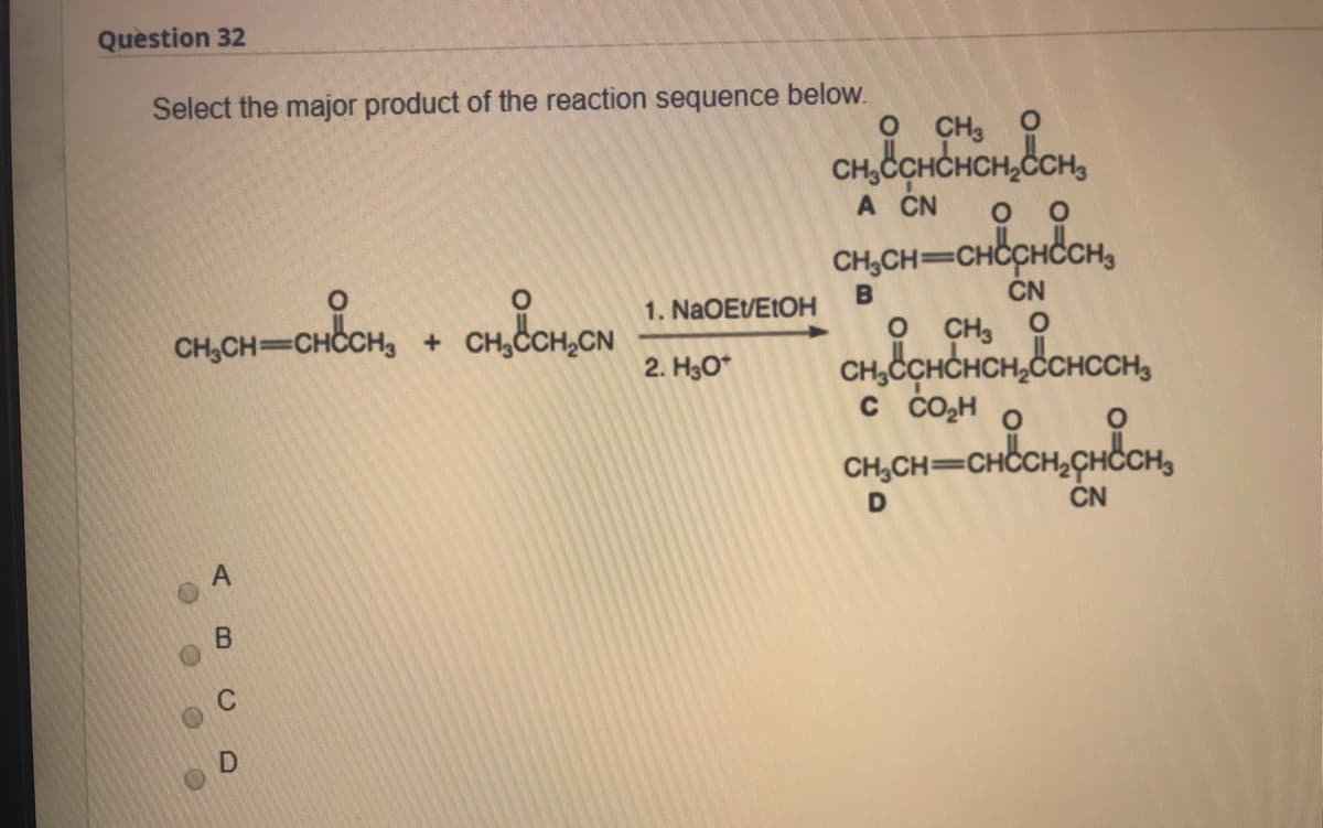 Question 32
Select the major product of the reaction sequence below.
O CH3 O
CH, CCHCHCH,CCH,
A CN
CH,CH=CHCCHCH,
%3D
1. NaOEVEtOH
CN
CH,CH=CHC
O CH, O
CH,CCHCHCH,CCHCCH,
C CO2H
2. H3O*
CH,CH=CH
D
CN
C
AB
