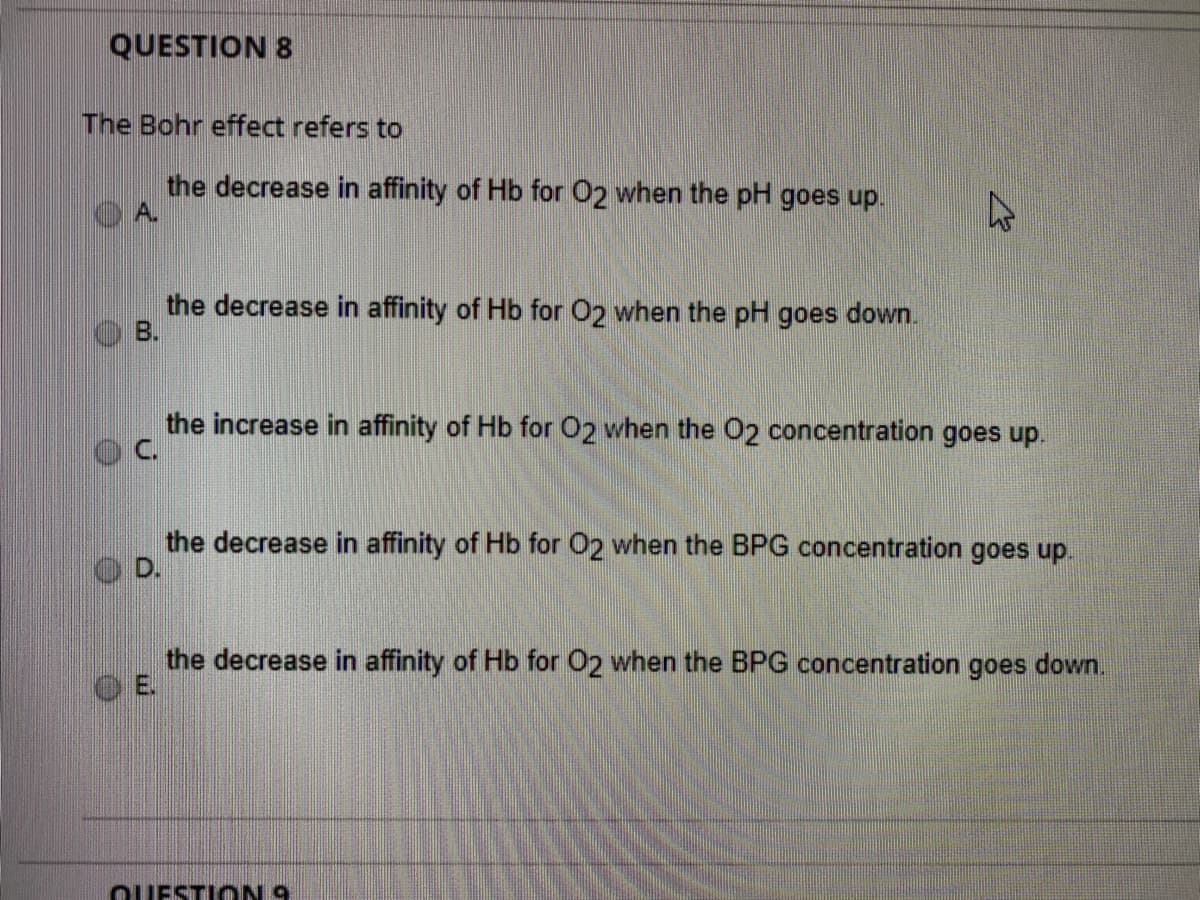 QUESTION 8
The Bohr effect refers to
the decrease in affinity of Hb for 02 when the pH goes up.
A.
the decrease in affinity of Hb for 02 when the pH goes down.
B.
the increase in affinity of Hb for O2 when the 02 concentration goes up.
C.
the decrease in affinity of Hb for O2 when the BPG concentration goes up.
OD.
the decrease in affinity of Hb for O2 when the BPG concentration goes down.
OUESTI ON 9

