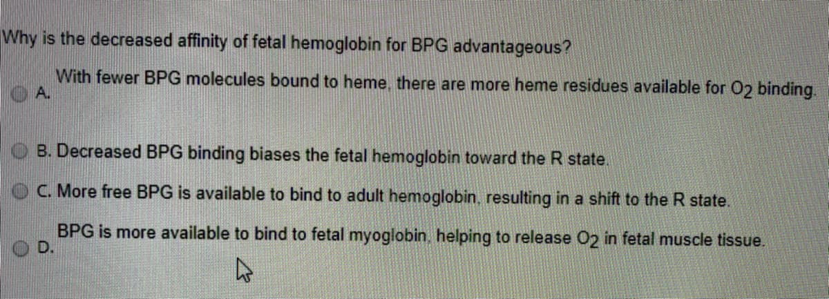 Why is the decreased affinity of fetal hemoglobin for BPG advantageous?
With fewer BPG molecules bound to heme, there are more heme residues available for O2 binding.
O A.
B. Decreased BPG binding biases the fetal hemoglobin toward the R state.
C. More free BPG is available to bind to adult hemoglobin, resulting in a shift to the R state.
BPG is more available to bind to fetal myoglobin. helping to release O2 in fetal muscle tissue.
D.
47
