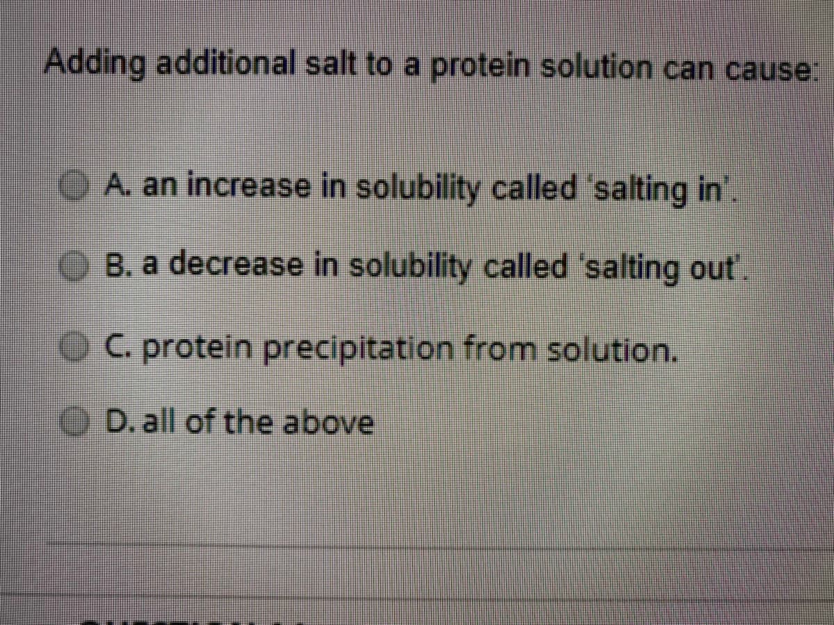 Adding additional salt to a protein solution can cause:
A. an increase in solubility called 'salting in'.
B. a decrease in solubility called 'salting out'.
OC. protein precipitation from solution.
O D. all of the above
