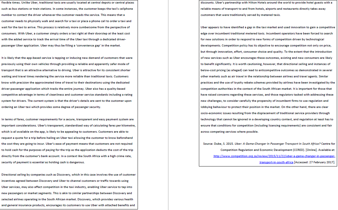flexible times. Unlike Uber, traditional taxis are usually located at central depots or central places
discounts. Uber's partnership with Hilton Hotels around the world to provide hotel guests with a
such as bus stations or train stations. In some instances, the customer keeps the taxi's cellphone
reliable means of transport to and from hotels, airports and restaurants directly takes away
number
contact the driver whenever the customer needs the service. This means that a
customers that were traditionally served by metered taxis.
customer needs to physically walk and search for a taxi or place a phone call to order a taxi and
wait for the taxi to arrive. This process is relatively more cumbersome from the perspective of
Uber appears to have identified a gap in the taxi market and used innovation to gain a competitive
consumers. With Uber, a customer simply orders a taxi right at their doorstep at the least cost
edge over incumbent traditional metered taxis. Incumbent operators have been forced to search
with the added service to track the arrival time of the Uber taxi through a dedicated driver-
for new solutions in order to respond to new forms of competition driven by technological
passenger Uber application. Uber may thus be filling a 'convenience gap' in the market.
developments. Competition policy has its objective to encourage competition not only on price,
but through innovation, effort, consumer choice and quality. To the extent that the introduction
It is likely that the app-based service is tapping or inducing new demand of customers that were
of new services such as Uber encourages these outcomes, existing and new consumers are likely
previously using their own vehicles through providing a reliable and apparently safer mode of
to benefit significantly. It is worth cautioning, however, that directional selling and instances of
transport that is an attractive alternative to driving. Uber is attractive for its consistent shorter
below-cost pricing (as alleged) can lead to anticompetitive outcomes as demonstrated in several
waiting and travel times rendering the service more reliable than traditional taxis. Customers
other markets such as air travel in the relationship between airlines and travel agents. Similar
know with precision the approximated time of travel to their destinations using the dedicated
practices and the use of loyalty rebate schemes provided by airlines have been investigated by the
driver-passenger application which tracks the entire journey. Uber also has a quality-based
competition authorities in the context of the South African market. It is important for those that
competitive advantage in terms of cieanliness and customer service standards including a rating
have raised concerns regarding these services, and those regulators tasked with addressing these
system for drivers. The current system is that the driver's details are sent to the customer upon
new challenges, to consider carefully the propensity of incumbent firms to use regulation and
ordering an Uber taxi which provides some degree of passenger security.
lobbying behaviour to protect their position in the market. On the other hand, there are clear
socio-economic issues resulting from the displacement of traditional service providers through
In terms of fares, customer requirements for a secure, transparent and easy payment system are
technology that cannot be ignored in a developing country context, and regulation at least has to
important considerations. Uber's transparent, standardised way of calculating fares per kilometre,
ensure that conditions for competition (including licensing requirements) are consistent and fair
which is all available on the app, is likely to be appealing to customers. Customers are able to
across competing services where possible.
request a quote for a trip before hailing an Uber taxi allowing the customer to know beforehand
the cost they are going to incur. Uber's ease of payment means that customers are not required
Source: Dube, S. 2015. Uber: A Game-Changer In Passenger Transport In South Africa? Centre for
to hold cash for the purposes of paying for the trip as the application deducts the cost of the trip
Competition Regulation and Economic Development (CCRED). [Online]. Available at:
directly from the customer's bank account. In a context like South Africa with a high crime rate,
http://www.competition.org.za/review/2015/11/22/uber-a-game-changer-in-passenger-
security of payment is essential as holding cash is dangerous.
transport-in-south-africa [Accessed: 27 February 2017].
Directional selling by companies such as Discovery, which in this case involves the use of customer
incentives agreed between Discovery and Uber to channel customers or traffic towards using
Uber services, may also affect competition in the taxi industry, enabling Uber service to tap into
new passengers or market segments. This is akin to similar partnerships between Discovery and
selected airlines operating in the South African market. Discovery, which provides various health
and general insurance products, encourages its customers to use Uber with attached benefits and
