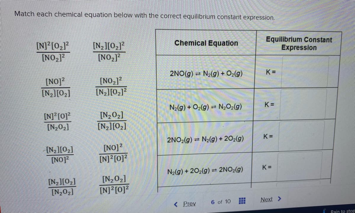 Match each chemical equation below with the correct equilibrium constant expression.
[N] [02]?
[NO,1?
Equilibrium Constant
Expression
Chemical Equation
[N2][02]?
[NO2]?
2NO(g) = N2(g) + O2(g)
K =
[NO]?
[N2][02]
[NO,]?
[N>][02]?
N2(g) + O2(g) = N,O2(g)
K =
[N]°[0]?
[N202]
[N202]
[N2][O2]
2NO2(g) = N2(g) + 202(g)
K =
{N2][O2]
[NO]?
[NO]?
[N]?[0]?
N2(g) + 202(g) =
2NO2(g)
K =
[N202]
[N2][02]
[N202]
[N]?[0]?
< Prev
6 of 10
Next >
Rain to stop
