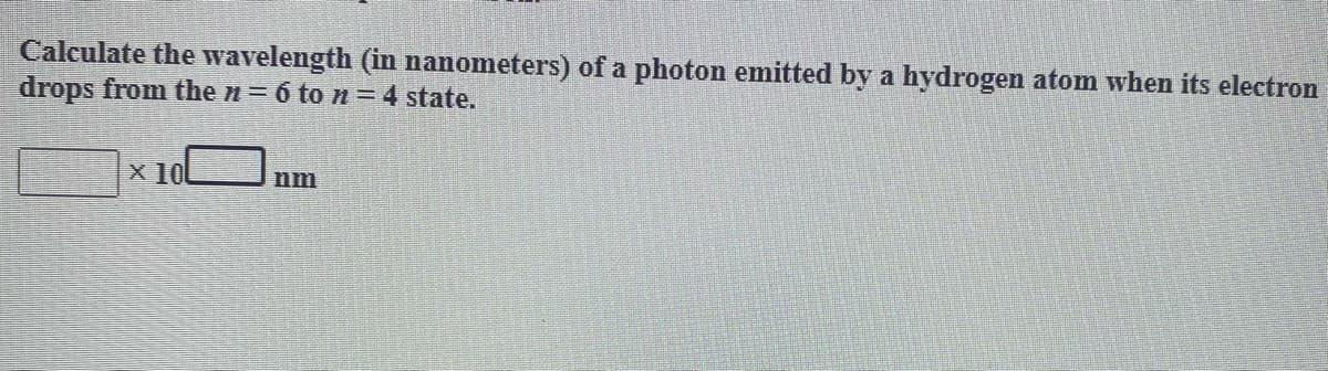 Calculate the wavelength (in nanometers) of a photon emitted by a hydrogen atom when its electron
drops from the n= 6 to n=4 state.
x 10L
nm
