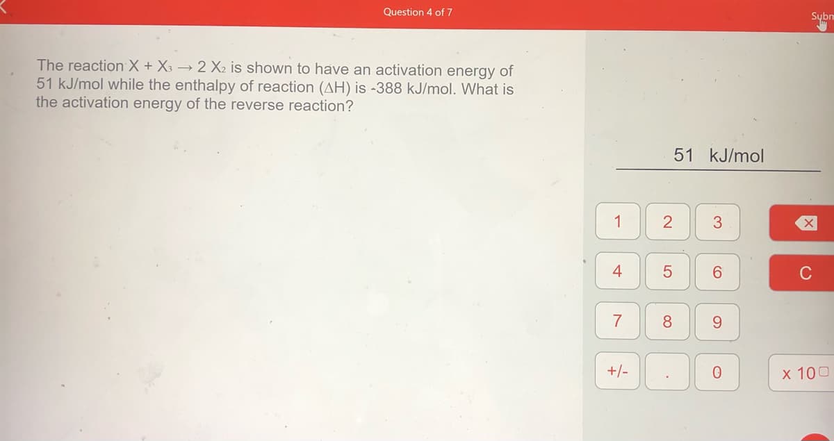 Question 4 of 7
Sybm
The reaction X + X3 → 2 X2 is shown to have an activation energy of
51 kJ/mol while the enthalpy of reaction (AH) is -388 kJ/mol. What is
the activation energy of the reverse reaction?
51 kJ/mol
1
3
4
6.
C
7
8
9.
+/-
X 100
LO
