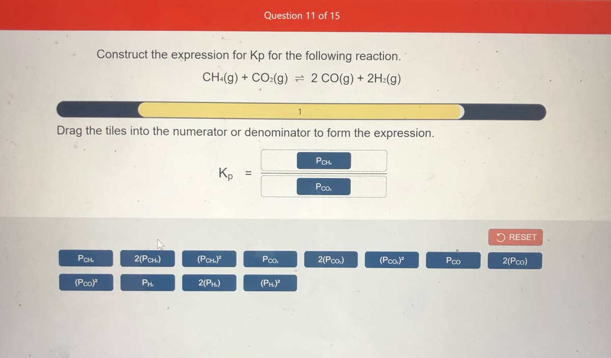 Question 11 of 15
Construct the expression for Kp for the following reaction.
CH«(g) + CO:(g) = 2 CO(g) + 2H:(g)
Drag the tiles into the numerator or denominator to form the expression.
PCH.
Kp
%3D
Pco.
5 RESET
PCH.
2(Рсн.)
(PCH.)?
Pco.
2(Pco.)
(Pco.)?
Pco
2(Рcо)
(Pco)
PH.
2(PH.)
(PH.)
