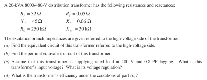 A 20-kVA 8000/480-V distribution transformer has the following resistances and reactances:
Rp = 32Q
R5 = 0.05 2
Xp = 45Q
Xs = 0.06 Q
Rc = 250 k2
XM = 30 k2
The excitation branch impedances are given referred to the high-voltage side of the transformer.
(a) Find the equivalent circuit of this transformer referred to the high-voltage side.
(b) Find the per-unit equivalent circuit of this transformer.
(c) Assume that this transformer is supplying rated load at 480 V and 0.8 PF lagging. What is this
transformer's input voltage? What is its voltage regulation?
(d) What is the transformer's efficiency under the conditions of part (c)?
