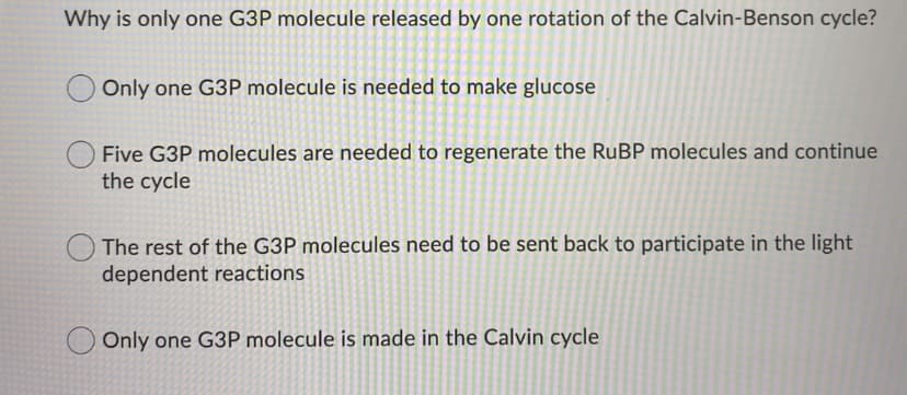 Why is only one G3P molecule released by one rotation of the Calvin-Benson cycle?
Only one G3P molecule is needed to make glucose
Five G3P molecules are needed to regenerate the RUBP molecules and continue
the cycle
The rest of the G3P molecules need to be sent back to participate in the light|
dependent reactions
Only one G3P molecule is made in the Calvin cycle
