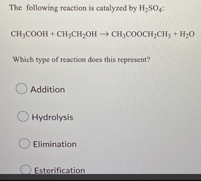 The following reaction is catalyzed by H₂SO4:
CH3COOH + CH3CH₂OH → CH3COOCH2CH3 + H₂O
Which type of reaction does this represent?
Addition
Hydrolysis
Elimination
Esterification