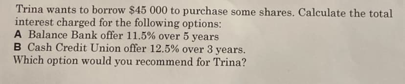 Trina wants to borrow $45 000 to purchase some shares. Calculate the total
interest charged for the following options:
A Balance Bank offer 11.5% over 5 years
B Cash Credit Union offer 12.5% over 3 years.
Which option would you recommend for Trina?