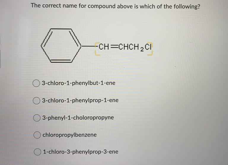 The correct name for compound above is which of the following?
-CH=CHCH 2CI
3-chloro-1-phenylbut-1-ene
3-chloro-1-phenylprop-1-ene
3-phenyl-1-choloropropyne
chloropropylbenzene
O 1-chloro-3-phenylprop-3-ene
