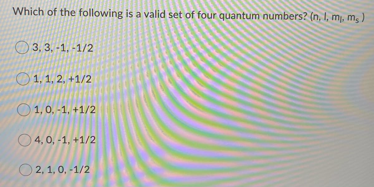 Which of the following is a valid set of four quantum numbers? (n, I, mj, m )
O 3, 3, -1, -1/2
O 1, 1, 2, +1/2
O 1, 0, -1, +1/2
O 4, 0, -1, +1/2
O 2, 1, 0, -1/2
