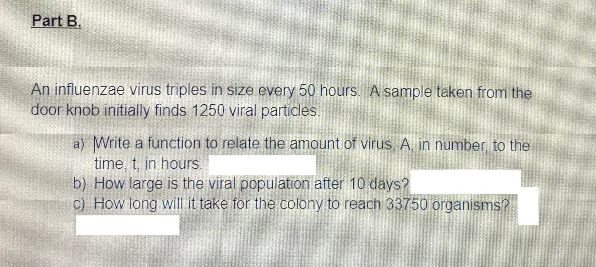 Part B.
An influenzae virus triples in size every 50 hours. A sample taken from the
door knob initially finds 1250 viral particles.
a) Write a function to relate the amount of virus, A, in number, to the
time, t, in hours.
b) How large is the viral population after 10 days?
c) How long will it take for the colony to reach 33750 organisms?
