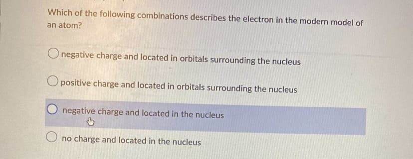 Which of the following combinations describes the electron in the modern model of
an atom?
O negative charge and located in orbitals surrounding the nucleus
Opositive charge and located in orbitals surrounding the nucleus
negative charge and located in the nucleus
Ono charge and located in the nucleus