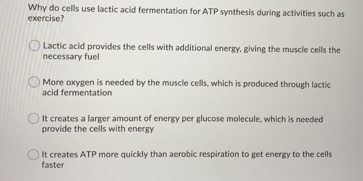 Why do cells use lactic acid fermentation for ATP synthesis during activities such as
exercise?
Lactic acid provides the cells with additional energy, giving the muscle cells the
necessary fuel
More oxygen is needed by the muscle cells, which is produced through lactic
acid fermentation
It creates a larger amount of energy per glucose molecule, which is needed
provide the cells with energy
It creates ATP more quickly than aerobic respiration to get energy to the cells
faster
