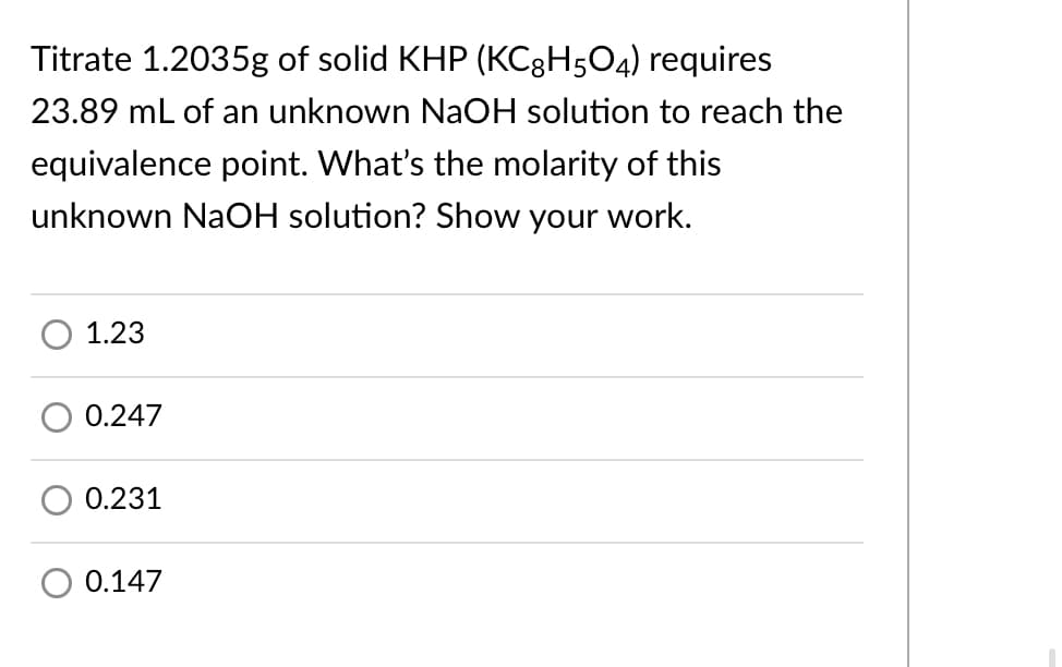 Titrate 1.2035g of solid KHP (KC3H5O4) requires
23.89 mL of an unknown NaOH solution to reach the
equivalence point. What's the molarity of this
unknown NaOH solution? Show your work.
1.23
0.247
0.231
0.147

