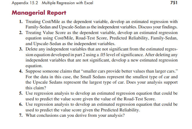 Appendix 15.2 Multiple Regression with Excel
Managerial Report
751
1. Treating Cost/Mile as the dependent variable, develop an estimated regression with
Family-Sedan and Upscale-Sedan as the independent variables. Discuss your findings.
2. Treating Value Score as the dependent variable, develop an estimated regression
equation using Cost/Mile, Road-Test Score, Predicted Reliability, Family-Sedan,
and Upscale-Sedan as the independent variables.
3. Delete any independent variables that are not significant from the estimated regres-
sion equation developed in part 2 using a .05 level of significance. After deleting any
independent variables that are not significant, develop a new estimated regression
equation.
4. Suppose someone claims that "smaller cars provide better values than larger cars."
For the data in this case, the Small Sedans represent the smallest type of car and
the Upscale Sedans represent the largest type of car. Does your analysis support
this claim?
5. Use regression analysis to develop an estimated regression equation that could be
used to predict the value score given the value of the Road-Test Score.
6. Use regression analysis to develop an estimated regression equation that could be
used to predict the value score given the Predicted Reliability.
7. What conclusions can you derive from your analysis?