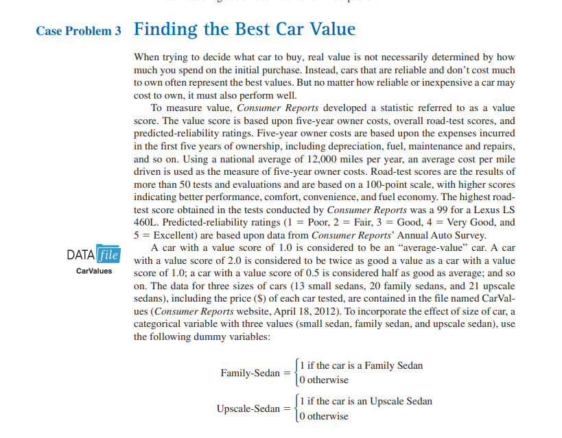 Case Problem 3 Finding the Best Car Value
DATA file
CarValues
When trying to decide what car to buy, real value is not necessarily determined by how
much you spend on the initial purchase. Instead, cars that are reliable and don't cost much
to own often represent the best values. But no matter how reliable or inexpensive a car may
cost to own, it must also perform well.
To measure value, Consumer Reports developed a statistic referred to as a value
score. The value score is based upon five-year owner costs, overall road-test scores, and
predicted-reliability ratings. Five-year owner costs are based upon the expenses incurred
in the first five years of ownership, including depreciation, fuel, maintenance and repairs,
and so on. Using a national average of 12,000 miles per year, an average cost per mile
driven is used as the measure of five-year owner costs. Road-test scores are the results of
more than 50 tests and evaluations and are based on a 100-point scale, with higher scores
indicating better performance, comfort, convenience, and fuel economy. The highest road-
test score obtained in the tests conducted by Consumer Reports was a 99 for a Lexus LS
460L. Predicted-reliability ratings (1 = Poor, 2 = Fair, 3 = Good, 4 = Very Good, and
5 = Excellent) are based upon data from Consumer Reports Annual Auto Survey.
A car with a value score of 1.0 is considered to be an "average-value" car. A car
with a value score of 2.0 is considered to be twice as good a value as a car with a value
score of 1.0; a car with a value score of 0.5 is considered half as good as average; and so
on. The data for three sizes of cars (13 small sedans, 20 family sedans, and 21 upscale
sedans), including the price ($) of each car tested, are contained in the file named CarVal-
ues (Consumer Reports website, April 18, 2012). To incorporate the effect of size of car, a
categorical variable with three values (small sedan, family sedan, and upscale sedan), use
the following dummy variables:
Family-Sedan =
Upscale-Sedan
[1 if the car is a Family Sedan
[0 otherwise
1 if the car is an Upscale Sedan
[0 otherwise