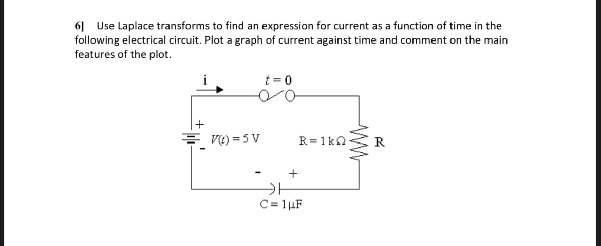 6] Use Laplace transforms to find an expression for current as a function of time in the
following electrical circuit. Plot a graph of current against time and comment on the main
features of the plot.
t = 0
= V(t)=5 V
ਗਿਆ ਅਤੇ
R=1kQ
R
+
카
C= 1 μF