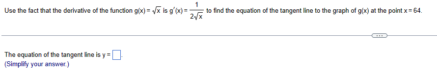 1
Use the fact that the derivative of the function g(x)=√x is g'(x) = -
to find the equation of the tangent line to the graph of g(x) at the point x = 64.
2√x
The equation of the tangent line is y =
(Simplify your answer.)