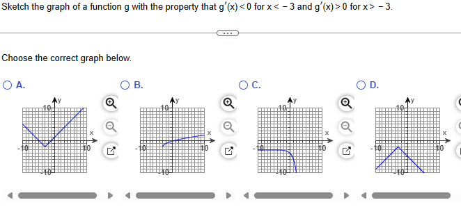 Sketch the graph of a function g with the property that g'(x) <0 for x < -3 and g'(x) > 0 for x> - 3.
Choose the correct graph below.
○ A.
B.
○ C.
O D.