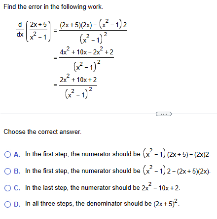 Find the error in the following work.
d 2x+5
dx
2
x 1
-
(2x+5)(2x)-(x²-1)2
(x²-1)²
4x²+10x-2x²+2
2
2
2
(x²-1)²
2x²+10x+2
(x²-1)²
Choose the correct answer.
○ A. In the first step, the numerator should be (x² -1) (2x+5)-(2x)2.
2
○ B. In the first step, the numerator should be (x² - 1) 2-(2x+5)(2x).
○ C. In the last step, the numerator should be 2x² - 10x+2.
○ D. In all three steps, the denominator should be (2x+5)².