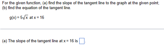 For the given function, (a) find the slope of the tangent line to the graph at the given point;
(b) find the equation of the tangent line.
g(x) = 5√x at x=16
(a) The slope of the tangent line at x= 16 is