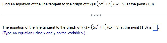 Find an equation of the line tangent to the graph of f(x) = (5x² + 4) (6x-5) at the point (1,9).
The equation of the line tangent to the graph of f(x) = (5x7 +4) (6x-5) at the point (1,9) is
(Type an equation using x and y as the variables.)