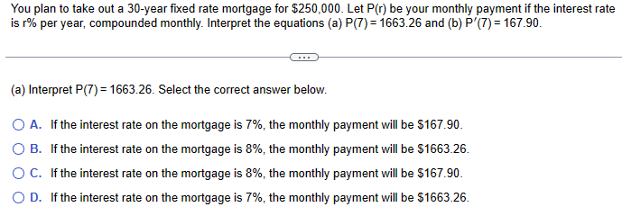 You plan to take out a 30-year fixed rate mortgage for $250,000. Let P(r) be your monthly payment if the interest rate
is r% per year, compounded monthly. Interpret the equations (a) P(7) = 1663.26 and (b) P'(7) = 167.90.
(a) Interpret P(7) = 1663.26. Select the correct answer below.
○ A. If the interest rate on the mortgage is 7%, the monthly payment will be $167.90.
○ B. If the interest rate on the mortgage is 8%, the monthly payment will be $1663.26.
○ C. If the interest rate on the mortgage is 8%, the monthly payment will be $167.90.
○ D. If the interest rate on the mortgage is 7%, the monthly payment will be $1663.26.